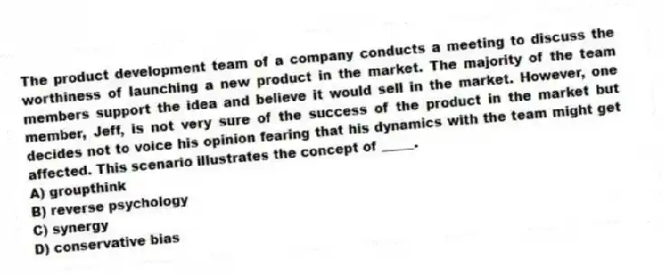 The product development team of a company conducts a meeting to discuss the worthiness of launching a new product in the market. The majority of the team members support the idea and believe it would sell in the market. However, one member, Jeff, is not very sure of the success of the product in the market but decides not to voice his opinion fearing that his dynamics with the team might get affected. This scenario illustrates the concept of _____.
A) groupthink
B) reverse psychology
C) synergy
D) conservative bias