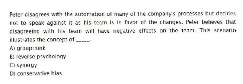 Peter disagrees with the automation of many of the company's processes but decides not to speak against it as his team is in favor of the changes. Peter believes that disagreeing with his team will have negative effects on the team. This scenario illustrates the concept of _____.
A) groupthink
B) reverse psychology
C) synergy
D) conservative bias