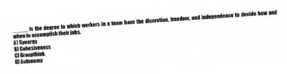 _____ is the degree to which workers in a team have the discretion, freedom, and independence to decide how and when to accomplish their jobs.
A) Synergy
B) Cohesiveness
C) Groupthink
D) Autonomy