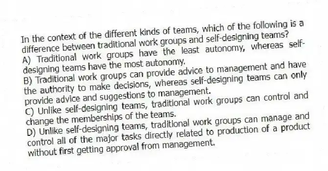 In the context of the different kinds of teams, which of the following is a difference between traditional work groups and self-designing teams?
A) Traditional work groups have the least autonomy, whereas self-designing teams have the most autonomy.
B) Traditional work groups can provide advice to management and have the authority to make decisions, whereas self-designing teams can only provide advice and suggestions to management.
C) Unlike self-designing teams, traditional work groups can control and change the memberships of the teams.
D) Unlike self-designing teams, traditional work groups can manage and control all of the major tasks directly related to production of a product without first getting approval from management.