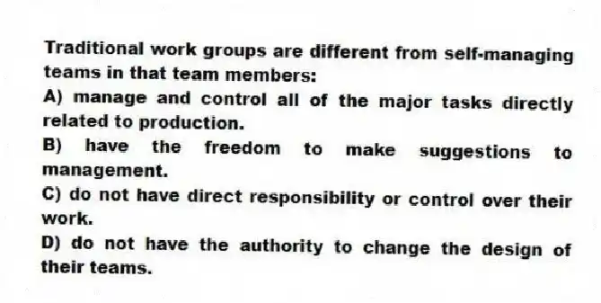 Traditional work groups are different from self-managing teams in that team members:
A) manage and control all of the major tasks directly related to production.
B) have the freedom to make suggestions to management.
C) do not have direct responsibility or control over their work.
D) do not have the authority to change the design of their teams.