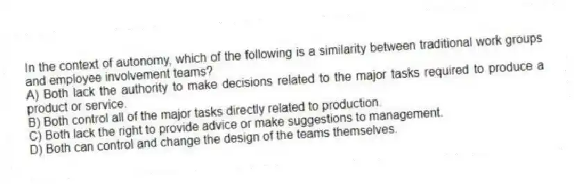 In the context of autonomy, which of the following is a similarity between traditional work groups and employee involvement teams?
A) Both lack the authority to make decisions related to the major tasks required to produce a product or service.
B) Both control all of the major tasks directly related to production.
C) Both lack the right to provide advice or make suggestions to management.
D) Both can control and change the design of the teams themselves.