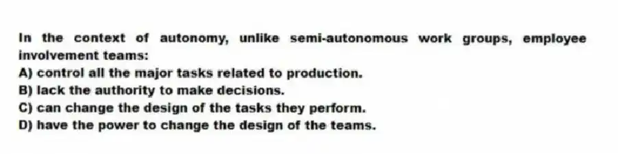 In the context of autonomy, unlike semi-autonomous work groups, employee involvement teams:
A) control all the major tasks related to production.
B) lack the authority to make decisions.
C) can change the design of the tasks they perform.
D) have the power to change the design of the teams.