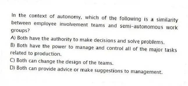 In the context of autonomy, which of the following is a similarity between employee involvement teams and semi-autonomous work groups?
A) Both have the authority to make decisions and solve problems.
B) Both have the power to manage and control all of the major tasks related to production.
C) Both can change the design of the teams.
D) Both can provide advice or make suggestions to management.