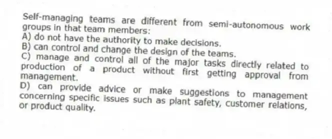 Self-managing teams are different from semi-autonomous work groups in that team members:
A) do not have the authority to make decisions.
B) can control and change the design of the teams.
C) manage and control all of the major tasks directly related to production of a product without first getting approval from management.
D) can provide advice or make suggestions to management concerning specific issues such as plant safety, customer relations, or product quality.