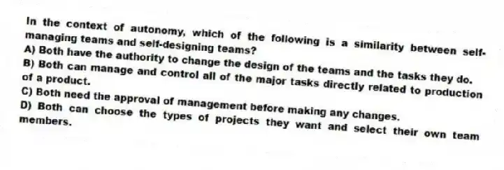 In the context of autonomy, which of the following is a similarity between self-managing teams and self-designing teams?
A) Both have the authority to change the design of the teams and the tasks they do.
B) Both can manage and control all of the major tasks directly related to production of a product.
C) Both need the approval of management before making any changes.
D) Both can choose the types of projects they want and select their own team members.