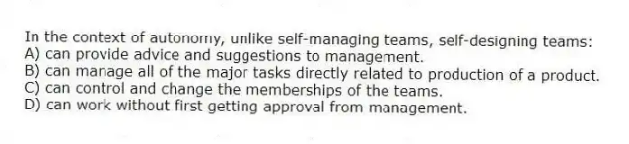 In the context of autonomy, unlike self-managing teams, self-designing teams:
A) can provide advice and suggestions to management.
B) can manage all of the major tasks directly related to production of a product.
C) can control and change the memberships of the teams.
D) can work without first getting approval from management.