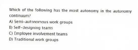 Which of the following has the most autonomy in the autonomy continuum?
A) Semi-autonomous work groups
B) Self-designing teams
C) Employee involvement teams
D) Traditional work groups