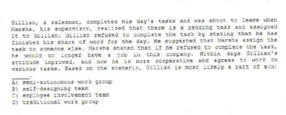 Gillian, a salesman, completed his day's tasks and was about to leave when Marsha, his supervisor, realized that there is a pending task and assigned it to Gillian. Gillian refused to complete the task by stating that he has finished his share of work for the day. He suggested that Marsha assign the task to someone else. Marsha stated that if he refused to complete the task, he would no longer have a job in this company. Within days Gillian's attitude improved, and now he is more cooperative and agrees to work on various tasks. Based on the scenario, Gillian is most likely a part of a(n) _____.
A) semi-autonomous work group
B) self-designing team
C) employee involvement team
D) traditional work group