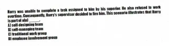 Harry was unable to complete a task assigned to him by his superior. He also refused to work overtime. Consequently, Harry's supervisor decided to fire him. This scenario illustrates that Harry is part of a(n) _____.
A) self-designing team
B) self-managing team
C) traditional work group
D) employee involvement group