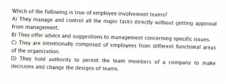 Which of the following is true of employee involvement teams?
A) They manage and control all the major tasks directly without getting approval from management.
B) They offer advice and suggestions to management concerning specific issues.
C) They are intentionally composed of employees from different functional areas of the organization.
D) They hold authority to permit the team members of a company to make decisions and change the designs of teams.