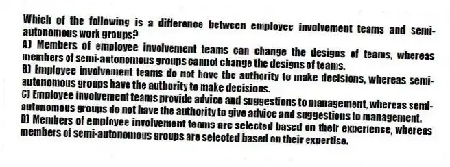 Which of the following is a difference between employee involvement teams and semi-autonomous work groups?
A) Members of employee involvement teams can change the designs of teams, whereas members of semi-autonomous groups cannot change the designs of teams.
B) Employee involvement teams do not have the authority to make decisions, whereas semi-autonomous groups have the authority to make decisions.
C) Employee involvement teams provide advice and suggestions to management, whereas semi-autonomous groups do not have the authority to give advice and suggestions to management.
D) Members of employee involvement teams are selected based on their experience, whereas members of semi-autonomous groups are selected based on their expertise.