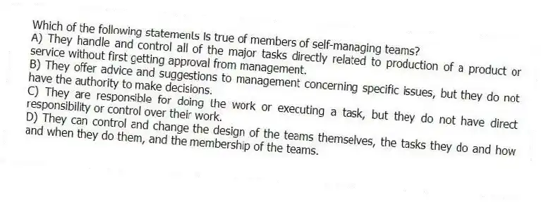 Which of the following statements is true of members of self-managing teams?
A) They handle and control all of the major tasks directly related to production of a product or service without first getting approval from management.
B) They offer advice and suggestions to management concerning specific issues, but they do not have the authority to make decisions.
C) They are responsible for doing the work or executing a task, but they do not have direct responsibility or control over their work.
D) They can control and change the design of the teams themselves, the tasks they do and how and when they do them, and the membership of the teams.