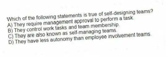 Which of the following statements is true of self-designing teams?
A) They require management approval to perform a task.
B) They control work tasks and team membership.
C) They are also known as self-managing teams.
D) They have less autonomy than employee involvement teams.