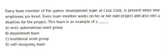 Every team member of the games development team at Crux Corp. is present when new employees are hired. Every team member works on his or her own project and also sets a deadline for the project. This team is an example of a _____.
A) semi-autonomous work group
B) department team
C) traditional work group
D) self-designing team
