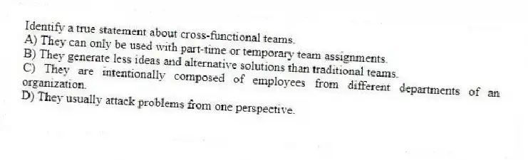 Identify a true statement about cross-functional teams.
A) They can only be used with part-time or temporary team assignments.
B) They generate less ideas and alternative solutions than traditional teams.
C) They are intentionally composed of employees from different departments of an organization.
D) They usually attack problems from one perspective.