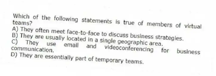 Which of the following statements is true of members of virtual teams?
A) They often meet face-to-face to discuss business strategies.
B) They are usually located in a single geographic area.
C) They use email and videoconferencing for business communication.
D) They are essentially part of temporary teams.