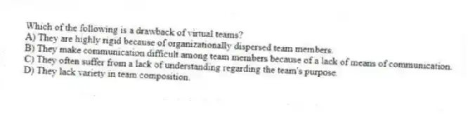 Which of the following is a drawback of virtual teams?
A) They are highly rigid because of organizationally dispersed team members.
B) They make communication difficult among team members because of a lack of means of communication.
C) They often suffer from a lack of understanding regarding the team's purpose.
D) They lack variety in team composition.