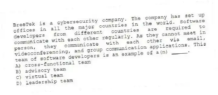 BreeTek is a cybersecurity company. The company has set up offices in all the major countries in the world. Software developers from different countries are required to communicate with each other regularly. As they cannot meet in person, they communicate with each other via email, videoconferencing, and group communication applications. This team of software developers is an example of a(n) _____.
A) cross-functional team
B) advisory team
C) virtual team
D) leadership team