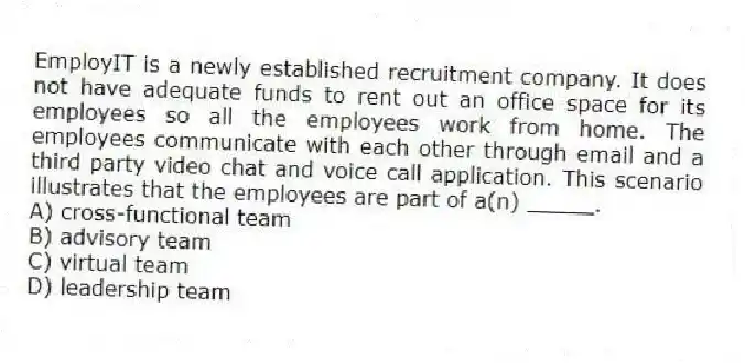 EmployIT is a newly established recruitment company. It does not have adequate funds to rent out an office space for its employees so all the employees work from home. The employees communicate with each other through email and a third party video chat and voice call application. This scenario illustrates that the employees are part of a(n) _____.
A) cross-functional team
B) advisory team
C) virtual team
D) leadership team