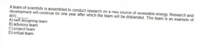 A team of scientists is assembled to conduct research on a new source of renewable energy. Research and development will continue for one year after which the team will be disbanded. This team is an example of a(n) _____.
A) self-designing team
B) advisory team
C) project team
D) virtual team