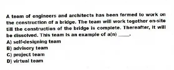 A team of engineers and architects has been formed to work on the construction of a bridge. The team will work together on-site till the construction of the bridge is complete. Thereafter, it will be dissolved. This team is an example of a(n) _____.
A) self-designing team
B) advisory team
C) project team
D) virtual team