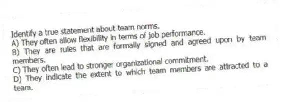 Identify a true statement about team norms.
A) They often allow flexibility in terms of job performance.
B) They are rules that are formally signed and agreed upon by team members.
C) They often lead to stronger organizational commitment.
D) They indicate the extent to which team members are attracted to a team.