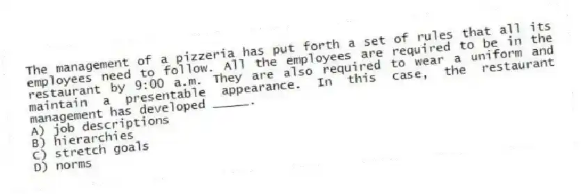 The management of a pizzeria has put forth a set of rules that all its employees need to follow. All the employees are required to be in the restaurant by 9:00 a.m. They are also required to wear a uniform and maintain a presentable appearance. In this case, the restaurant management has developed _____.
A) job descriptions
B) hierarchies
C) stretch goals
D) norms