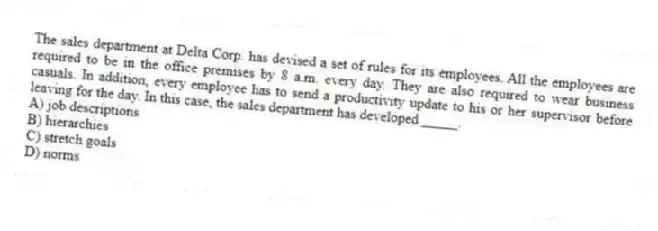 The sales department at Delta Corp. has devised a set of rules for its employees. All the employees are required to be in the office premises by 8 a.m. every day. They are also required to wear business casuals. In addition, every employee has to send a productivity update to his or her supervisor before leaving for the day. In this case, the sales department has developed _____.
A) job descriptions
B) hierarchies
C) stretch goals
D) norms
