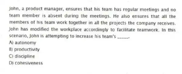 John, a product manager, ensures that his team has regular meetings and no team member is absent during the meetings. He also ensures that all the members of his team work together in all the projects the company receives. John has modified the workplace accordingly to facilitate teamwork. In this scenario, John is attempting to increase his team's _____.
A) autonomy
B) productivity
C) discipline
D) cohesiveness