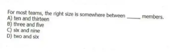 For most teams, the right size is somewhere between _____ members.
A) ten and thirteen
B) three and five
C) six and nine
D) two and six