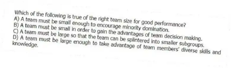 Which of the following is true of the right team size for good performance?
A) A team must be small enough to encourage minority domination.
B) A team must be small in order to gain the advantages of team decision making.
C) A team must be large so that the team can be splintered into smaller subgroups.
D) A team must be large enough to take advantage of team members' diverse skills and knowledge.