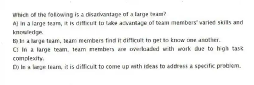 Which of the following is a disadvantage of a large team?
A) In a large team, it is difficult to take advantage of team members' varied skills and knowledge.
B) In a large team, team members find it difficult to get to know one another.
C) In a large team, team members are overloaded with work due to high task complexity.
D) In a large team, it is difficult to come up with ideas to address a specific problem.