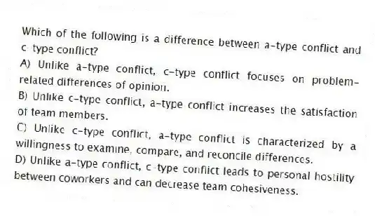 Which of the following is a difference between a-type conflict and c-type conflict?
A) Unlike a-type conflict, c-type conflict focuses on problem-related differences of opinion.
B) Unlike c-type conflict, a-type conflict increases the satisfaction of team members.
C) Unlike c-type conflict, a-type conflict is characterized by a willingness to examine, compare, and reconcile differences.
D) Unlike a-type conflict, c-type conflict leads to personal hostility between coworkers and can decrease team cohesiveness.