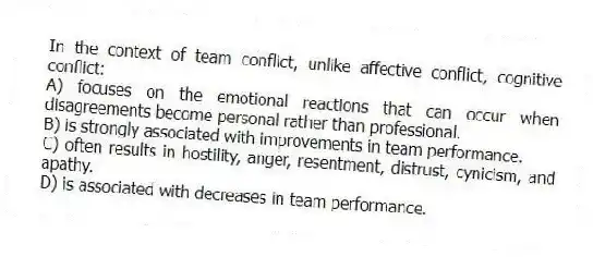 In the context of team conflict, unlike affective conflict, cognitive conflict:
A) focuses on the emotional reactions that can occur when disagreements become personal rather than professional.
B) is strongly associated with improvements in team performance.
C) often results in hostility, anger, resentment, distrust, cynicism, and apathy.
D) is associated with decreases in team performance.