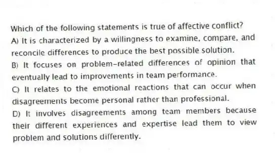 Which of the following statements is true of affective conflict?
A) It is characterized by a willingness to examine, compare, and reconcile differences to produce the best possible solution.
B) It focuses on problem-related differences of opinion that eventually lead to improvements in team performance.
C) It relates to the emotional reactions that can occur when disagreements become personal rather than professional.
D) It involves disagreements among team members because their different experiences and expertise lead them to view problem and solutions differently.