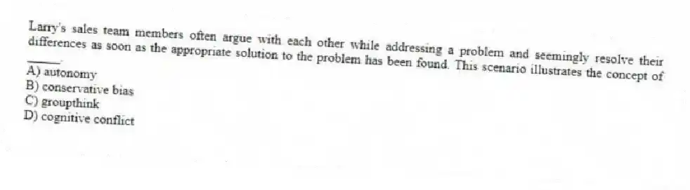 Larry's sales team members often argue with each other while addressing a problem and seemingly resolve their differences as soon as the appropriate solution to the problem has been found. This scenario illustrates the concept of _____.
A) autonomy
B) conservative bias
C) groupthink
D) cognitive conflict