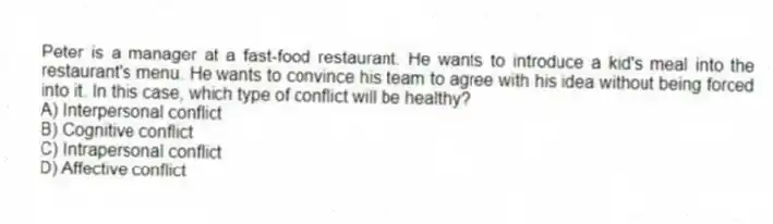 Peter is a manager at a fast-food restaurant. He wants to introduce a kid's meal into the restaurant's menu. He wants to convince his team to agree with his idea without being forced into it. In this case, which type of conflict will be healthy?
A) Interpersonal conflict
B) Cognitive conflict
C) Intrapersonal conflict
D) Affective conflict