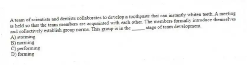 A team of scientists and dentists collaborates to develop a toothpaste that can instantly whiten teeth. A meeting is held so that the team members are acquainted with each other. The members formally introduce themselves and collectively establish group norms. This group is in the _____ stage of team development.
A) storming
B) norming
C) performing
D) forming