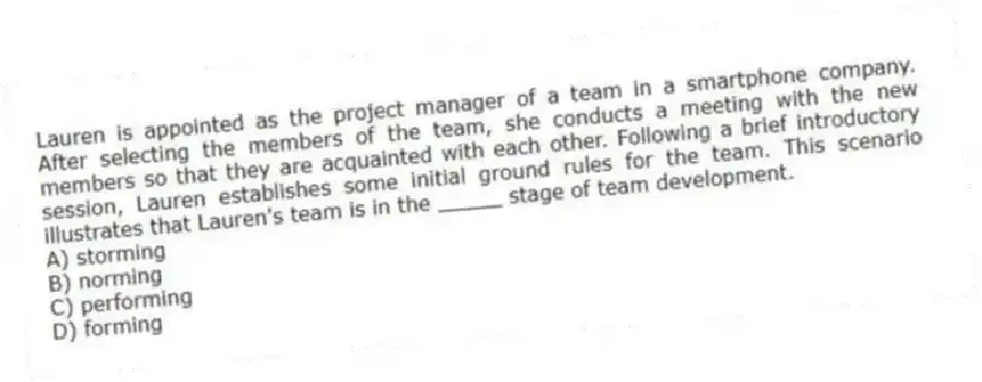 Lauren is appointed as the project manager of a team in a smartphone company. After selecting the members of the team, she conducts a meeting with the new members so that they are acquainted with each other. Following a brief introductory session, Lauren establishes some initial ground rules for the team. This scenario illustrates that Lauren's team is in the _____ stage of team development.
A) storming
B) norming
C) performing
D) forming