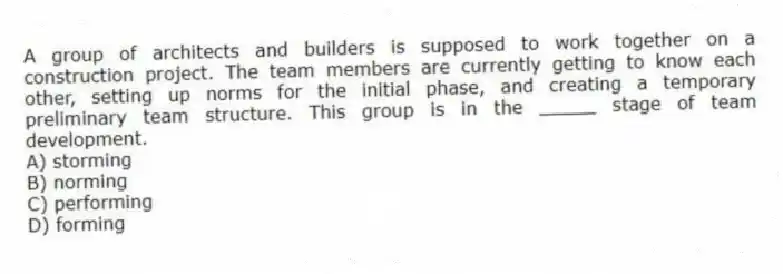A group of architects and builders is supposed to work together on a construction project. The team members are currently getting to know each other, setting up norms for the initial phase, and creating a temporary preliminary team structure. This group is in the _____ stage of team development.
A) storming
B) norming
C) performing
D) forming