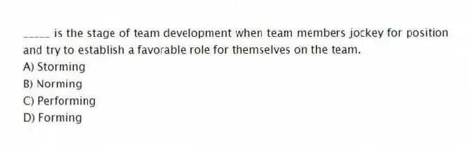 _____ is the stage of team development when team members jockey for position and try to establish a favorable role for themselves on the team.
A) Storming
B) Norming
C) Performing
D) Forming