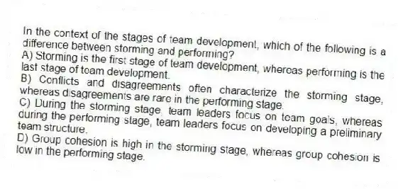 In the context of the stages of team development, which of the following is a difference between storming and performing?
A) Storming is the first stage of team development, whereas performing is the last stage of team development.
B) Conflicts and disagreements often characterize the storming stage, whereas disagreements are rare in the performing stage.
C) During the storming stage, team leaders focus on team goals, whereas during the performing stage, team leaders focus on developing a preliminary team structure.
D) Group cohesion is high in the storming stage, whereas group cohesion is low in the performing stage.