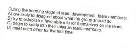 During the norming stage of team development, team members:
A) are likely to disagree about what the group should do.
B) try to establish a favorable role for themselves on the team.
C) begin to settle into their roles as team members.
D) meet each other for the first time.