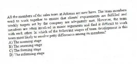 All the members of the sales team at Arkema are new hires. The team members need to work together to ensure that clients' requirements are fulfilled and weekly targets set by the company are adequately met. However, the team members are often involved in minor arguments and find it difficult to work with each other. In which of the following stages of team development is this team most likely to resolve petty differences among its members?
A) The norming stage
B) The storming stage
C) The forming stage
D) The reforming stage