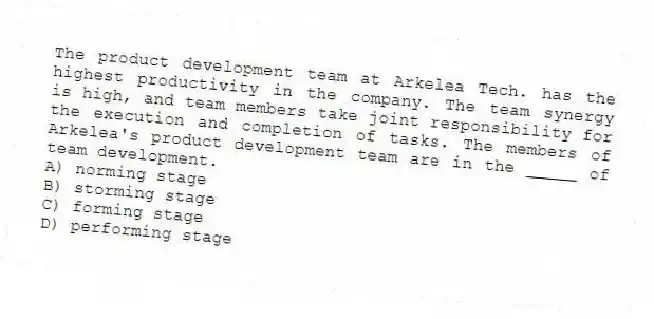 The product development team at Arkelea Tech. has the highest productivity in the company. The team synergy is high, and team members take joint responsibility for the execution and completion of tasks. The members of Arkelea's product development team are in the _____ of team development.
A) norming stage
B) storming stage
C) forming stage
D) performing stage