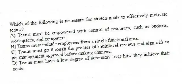 Which of the following is necessary for stretch goals to effectively motivate teams?
A) Teams must be empowered with control of resources, such as budgets, workspaces, and computers.
B) Teams must include employees from a single functional area.
C) Teams must go through the process of multilevel reviews and sign-offs to get management approval before making changes.
D) Teams must have a low degree of autonomy over how they achieve their goals.