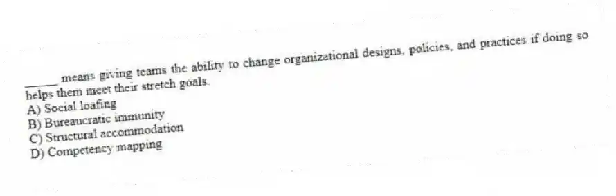 _____ means giving teams the ability to change organizational designs, policies, and practices if doing so helps them meet their stretch goals.
A) Social loafing
B) Bureaucratic immunity
C) Structural accommodation
D) Competency mapping