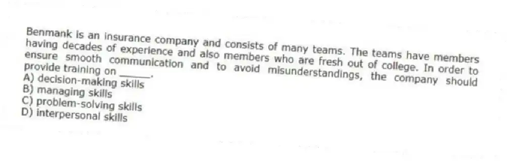 Benmank is an insurance company and consists of many teams. The teams have members having decades of experience and also members who are fresh out of college. In order to ensure smooth communication and to avoid misunderstandings, the company should provide training on _____.
A) decision-making skills
B) managing skills
C) problem-solving skills
D) interpersonal skills