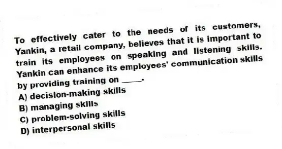 To effectively cater to the needs of its customers, Yankin, a retail company, believes that it is important to train its employees on speaking and listening skills. Yankin can enhance its employees' communication skills by providing training on _____.
A) decision-making skills
B) managing skills
C) problem-solving skills
D) interpersonal skills